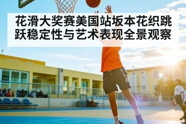 花滑大奖赛美国站坂本花织跳跃稳定性与艺术表现全景观察